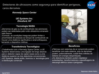 Tecnologia NASA
●Derrames de gás ou de combustíveis nas aeronaves
podem ser detectadas pelo ruído ultrasónico emanado
pela fissura.
●Contudo, as condições inseguras podem limitar a
proximidade de pessoas ao tanque de combustível; se
houver uma distância significativa o sinal enfraquece,
tornando o dispositivo ineficaz.
Kennedy Space Center
UE Systems Inc.
Elmsford, NY
Benefícios
●Fábricas com sistemas de ar comprimido podem
beneficiar com este sistema, pois os derrames
podem, potencialmente, custar-lhes milhões de
dólares em energia desperdiçada.
●Os detectores também podem digitalizar
subestações, transformadores e aparelhagens de
descarga elétrica caras e perigosas.
Spinoff 2012
Segurança e Saúde Pública
Detectores de ultrassons como segurança para identificar perigosos,
caros derrames
Transferência Tecnológica
●Trabalhando com o Kennedy Space Center, a UE
Systems desenvolveu uma ligação de longo alcance
para o detector capaz de captar esses sons a uma
distância superior ao dos detectores convencionais.
●UE Systems, desde então, licenciou a tecnologia para
a distribuição comercial.
 