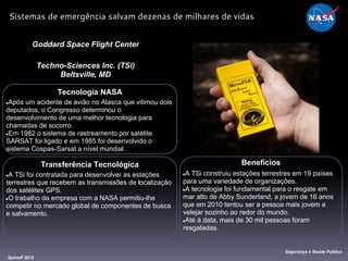 Tecnologia NASA
●Após um acidente de avião no Alasca que vitimou dois
deputados, o Congresso determinou o
desenvolvimento de uma melhor tecnologia para
chamadas de socorro.
●Em 1982 o sistema de rastreamento por satélite
SARSAT foi ligado e em 1985 foi desenvolvido o
sistema Cospas-Sarsat a nível mundial.
Goddard Space Flight Center
Techno-Sciences Inc. (TSi)
Beltsville, MD
Benefícios
●A TSi construiu estações terrestres em 19 países
para uma variedade de organizações.
●A tecnologia foi fundamental para o resgate em
mar alto de Abby Sunderland, a jovem de 16 anos
que em 2010 tentou ser a pessoa mais jovem a
velejar sozinho ao redor do mundo.
●Até à data, mais de 30 mil pessoas foram
resgatadas.
Spinoff 2012
Segurança e Saúde Pública
Sistemas de emergência salvam dezenas de milhares de vidas
Transferência Tecnológica
●A TSi foi contratada para desenvolver as estações
terrestres que recebem as transmissões de localização
dos satélites GPS.
●O trabalho da empresa com a NASA permitiu-lhe
competir no mercado global de componentes de busca
e salvamento.
 