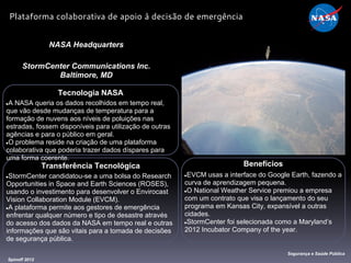 Tecnologia NASA
●A NASA queria os dados recolhidos em tempo real,
que vão desde mudanças de temperatura para a
formação de nuvens aos níveis de poluições nas
estradas, fossem disponíveis para utilização de outras
agências e para o público em geral.
●O problema reside na criação de uma plataforma
colaborativa que poderia trazer dados díspares para
uma forma coerente.
NASA Headquarters
StormCenter Communications Inc.
Baltimore, MD
Benefícios
●EVCM usas a interface do Google Earth, fazendo a
curva de aprendizagem pequena.
●O National Weather Service premiou a empresa
com um contrato que visa o lançamento do seu
programa em Kansas City, expansível a outras
cidades.
●StormCenter foi selecionada como a Maryland’s
2012 Incubator Company of the year.
Spinoff 2012
Segurança e Saúde Pública
Plataforma colaborativa de apoio à decisão de emergência
Transferência Tecnológica
●StormCenter candidatou-se a uma bolsa do Research
Opportunities in Space and Earth Sciences (ROSES),
usando o investimento para desenvolver o Envirocast
Vision Collaboration Module (EVCM).
●A plataforma permite aos gestores de emergência
enfrentar qualquer número e tipo de desastre através
do acesso dos dados da NASA em tempo real e outras
informações que são vitais para a tomada de decisões
de segurança pública.
 