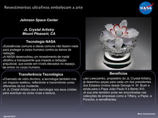 Tecnologia NASA
●Substâncias comuns e claras comuns não fazem nada
para proteger o corpo humano contra os danos da
radiação.
●A NASA desenvolveu um revestimento de metal
ultrafino e transparente que impede a radiação
prejudicial, que existe em níveis elevados no espaço,
de entrar no corpo humano.
Johnson Space Center
JL Crystal Artistry
Mount Pleasant, CA
Benefícios
●Jan Lewczenko, propietário do JL Crystal Artistry,
já desenhou peças para cada um dos presidentes
dos Estados Unidos desde George H. W. Bush e
ainda para o Papa João Paulo II e Bento XVI.
●A sua arte também pode ser encontradas nas
colecções de empresas como a Tiffany, a Pepsi, a
Porsche, e semelhantes.
Spinoff 2012
Bens Consumíveis
Revestimentos ultrafinos embelezam a arte
Transferência Tecnológica
●Chamado de vidro dicróico, a tecnologia também cria
um impacto estético, reflectindo e transmitindo cores
diferentes da luz incidente.
●A JL Cristal Artistry usa a tecnologia nos seus cristais
para acentuar as cores vivas e textura.
 