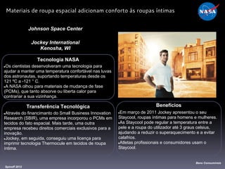 Tecnologia NASA
●Os cientistas desenvolveram uma tecnologia para
ajudar a manter uma temperatura confortável nas luvas
dos astronautas, suportando temperaturas desde os
121 ºC a -121 ° C.
●A NASA olhou para materiais de mudança de fase
(PCMs), que tanto absorve ou liberta calor para
contrariar a sua vizinhança.
Johnson Space Center
Jockey International
Kenosha, WI
Benefícios
●Em março de 2011 Jockey apresentou o seu
Staycool, roupas íntimas para homens e mulheres.
●As Staycool pode regular a temperatura entre a
pele e a roupa do utilizador até 3 graus celsius,
ajudando a reduzir o superaquecimento e a evitar
calafrios.
●Atletas profissionais e consumidores usam o
Staycool.
Spinoff 2012
Bens Consumíveis
Materiais de roupa espacial adicionam conforto às roupas íntimas
Transferência Tecnológica
●Através do financimanto do Small Business Innovation
Research (SBIR), uma empresa incorporou o PCMs em
tecidos do fato espacial. Mais tarde, uma outra
empresa recebeu direitos comerciais exclusivos para a
inovação.
●Jockey, em seguida, conseguiu uma licença para
imprimir tecnologia Thermocule em tecidos de roupa
íntima.
 
