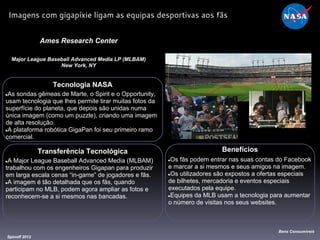 Tecnologia NASA
●As sondas gêmeas de Marte, o Spirit e o Opportunity,
usam tecnologia que lhes permite tirar muitas fotos da
superfície do planeta, que depois são unidas numa
única imagem (como um puzzle), criando uma imagem
de alta resolução.
●A plataforma robótica GigaPan foi seu primeiro ramo
comercial.
Ames Research Center
Major League Baseball Advanced Media LP (MLBAM)
New York, NY
Benefícios
●Os fãs podem entrar nas suas contas do Facebook
e marcar a si mesmos e seus amigos na imagem.
●Os utilizadores são expostos a ofertas especiais
de bilhetes, mercadoria e eventos especiais
executados pela equipe.
●Equipes da MLB usam a tecnologia para aumentar
o número de visitas nos seus websites.
Spinoff 2012
Bens Consumíveis
Imagens com gigapíxie ligam as equipas desportivas aos fãs
Transferência Tecnológica
●A Major League Baseball Advanced Media (MLBAM)
trabalhou com os engenheiros Gigapan para produzir
em larga escala cenas “in-game” de jogadores e fãs.
●A imagem é tão detalhada que os fãs, quando
participam no MLB, podem agora ampliar as fotos e
reconhecem-se a si mesmos nas bancadas.
 