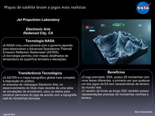 Tecnologia NASA
●A NASA criou uma parceria com o governo japonês
para desenvolver o Advanced Spaceborne Thermal
Emission Reflection Radiometer (ASTER).
●A tecnologia permitiu criar mapas detalhados de
temperatura da superfície terrestre e elevações.
Jet Propulsion Laboratory
Electronic Arts
Redwood City, CA
Benefícios
●O jogo premiado, SSX, possui 28 montanhas com
nove faixas diferentes, a primeira vez que qualquer
um dos jogos da EA tem características de terreno
do mundo real.
●O cenário de fundo ao longo SSC também possui
representações precisas de montanhas vizinhas e
terreno.
Spinoff 2012
Bens Consumíveis
Mapas de satélite levam a jogos mais realistas
Transferência Tecnológica
●O ASTER é o mapa topográfico global mais completo
à disposição do público.
●A empresa de videojogos Electronic Arts, no
desenvolvimento do título mais recente de uma série
de simulações de snowboard, usou os dados para
construir percursos do jogo de acordo com a topografia
real de montanhas famosas.
 