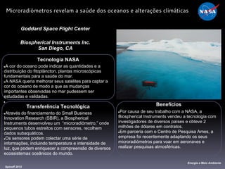 Tecnologia NASA
●A cor do oceano pode indicar as quantidades e a
distribuição do fitoplâncton, plantas microscópicas
fundamentais para a saúde do mar.
●A NASA queria melhorar seus satélites para captar a
cor do oceano de modo a que as mudanças
importantes observadas no mar pudessem ser
estudadas e validadas.
●
Goddard Space Flight Center
Biospherical Instruments Inc.
San Diego, CA
Benefícios
●Por causa de seu trabalho com a NASA, a
Biospherical Instruments vendeu a tecnologia com
investigadores de diversos países e obteve 2
milhões de dólares em contratos.
●Em parceria com o Centro de Pesquisa Ames, a
empresa foi recentemente adaptando os seus
microradiómetros para voar em aeronaves e
realizar pesquisas atmosféricas.
Spinoff 2012
Energia e Meio Ambiente
Microradiómetros revelam a saúde dos oceanos e alterações climáticas
Transferência Tecnológica
●Através do financiamento do Small Business
Innovation Research (SBIR), a Biospherical
Instruments desenvolveu um “microradiómetro,” onde
pequenos tubos estreitos com sensores, recolhem
dados subaquáticos.
●Os sensores podem colectar uma série de
informações, incluindo temperatura e intensidade de
luz, que podem enriquecer a compreensão de diversos
ecossistemas oceânicos do mundo.
 