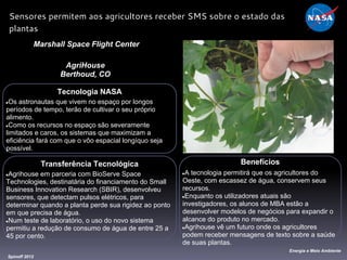 Tecnologia NASA
●Os astronautas que vivem no espaço por longos
períodos de tempo, terão de cultivar o seu próprio
alimento.
●Como os recursos no espaço são severamente
limitados e caros, os sistemas que maximizam a
eficiência fará com que o vôo espacial longíquo seja
possível.
Marshall Space Flight Center
AgriHouse
Berthoud, CO
Benefícios
●A tecnologia permitirá que os agricultores do
Oeste, com escassez de água, conservem seus
recursos.
●Enquanto os utilizadores atuais são
investigadores, os alunos de MBA estão a
desenvolver modelos de negócios para expandir o
alcance do produto no mercado.
●Agrihouse vê um futuro onde os agricultores
podem receber mensagens de texto sobre a saúde
de suas plantas.
Spinoff 2012
Energia e Meio Ambiente
Sensores permitem aos agricultores receber SMS sobre o estado das
plantas
Transferência Tecnológica
●Agrihouse em parceria com BioServe Space
Technologies, destinatária do financiamento do Small
Business Innovation Research (SBIR), desenvolveu
sensores, que detectam pulsos elétricos, para
determinar quando a planta perde sua rigidez ao ponto
em que precisa de água.
●Num teste de laboratório, o uso do novo sistema
permitiu a redução de consumo de água de entre 25 a
45 por cento.
 