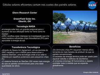 Tecnologia NASA
●A energia solar tem um grande potencial para o
aumento da sua utilização tanto na Terra como no
espaço.
●GRC recolheu esse interesse na investigação que cria
mais baratos e eficientes chips fotovoltaícos (PV) para
aproveitar a energia do sol.
Glenn Research Center
GreenField Solar Inc.
Oberlin, OH
Benefícios
●Os diminutos chips PV requerem menos silício,
tornando-os mais baratos de produzir do que os
painéis convencionais.
●O excesso de energia térmica pode ser usado para
aquecer estufas e edifícios de escritórios.
●A empresa emprega 30 funcionários e espera
contratar mais à medida que se expande
globalmente.
●
Spinoff 2012
Energia e Meio Ambiente
Células solares eficientes cortam nos custos dos painéis solares
Transferência Tecnológica
●Através do Space Act Agreement, um ex-cientista do
GRC trabalhou com a NASA para desenvolver o
sistema StarGen, uma tecnologia onde a luz solar é
refletida por espelhos poderosos para pequenos chips
PV.
●O sistema fornece ao StarGen 200 vezes mais energia
do que os painéis convencionais para uma dada
quantidade de silício.
●
 