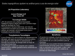 Tecnologia NASA
●JPL fez parceria com a National Geospatial-
Intelligence Agency (NGA) para criar o primeiro mapa
global de elevação da Terra.
●Tal pesquisa é útil para determinar, por meio do
mapeamento de áreas que se estão nas sombras das
colinas, por exemplo, as principais áreas para a
instalação de painéis solares.
Jet Propulsion Laboratory
Locus Energy LLC
New York, NY
Benefícios
●O pacote de irradiação virtual da empresa estima a
radiação solar sem o recurso a sensores físicos,
que poderiam ter um custo prohibitivo para as
empresas.
●Os dados do Locus podem fornecer estratégias de
posicionamento de longo prazo para a instalação
solar ou estimativa de curto prazo, e aliar o seu
poder em tempo real utilizando o sistema de
previsão da meteorologia.
Spinoff 2012
Energia e Meio Ambiente
Dados topográficos ajudam na análise para o uso de energia solar
Transferência Tecnológica
●Locus Energy LCC usa os dados do mapaeamento da
elevação, que agora se encontra no domínio público,
para ajudar os seus clientes no planeamento e
previção da produção de energia solar ao longo de
uma determinada área.
●A informação é usada em conjunto com o sistema
operacional de satélites geostacionários ambientais da
NASA (GOES).
 