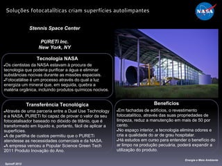 Tecnologia NASA
●Os cientistas da NASA estavam à procura de
tecnologia que poderia purificar a água e eliminar
substâncias nocivas durante as missões espaciais.
●Fotocatálise é um processo através do qual a luz
energiza um mineral que, em seguida, quebra a
matéria orgânica, incluindo produtos químicos nocivos.
Stennis Space Center
PURETi Inc.
New York, NY
Benefícios
●Em fachadas de edifícios, o revestimento
fotocatalítico, através das suas propriedades de
limpeza, reduz a manutenção em mais de 50 por
cento.
●No espaço interior, a tecnologia elimina odores e
cria a qualidade do ar de grau hospitalar.
●Há estudos em curso para entender o benefício do
ar limpo na produção pecuária, poderá expandir a
utilização do produto.
Spinoff 2012
Energia e Meio Ambiente
Soluções fotocatalíticas criam superfícies autolimpantes
Transferência Tecnológica
●Através de uma parceria entre a Dual Use Technology
e a NASA, PURETi foi capaz de provar o valor da seu
fotocatalisador baseado no dióxido de titânio, que é
transformado em líquido e, portanto, fácil de aplicar a
superfícies.
●A de partilha de custos permitiu que o PURETi
atendesse as necessidades comerciais e da NASA.
●A empresa venceu a Popular Science Green Tech
2011 Produto Inovação do Ano.
 