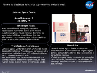 Transferência Tecnológica
●Johnson Space Center celebraram um Acordo de Ato
Espacial formal com a AmeriSciences para desenvolver
suplementos multivitamínicos e fórmulas antioxidantes
para combater o stress oxidativo.
●Um experimento com ratos irradiados revelou que
usando amostras dadas com suplementos, os ratos
viveram mais e tiveram menos problemas de saúde.
Technologia NASA
●Para os astronautas no espaço, atender às
necessidades nutricionais diárias é um desafio.
●A agência explorou novas maneiras de manter os
astronautas nutridos e protegidos de doenças
relacionadas com o espaço, como o stress oxidativo,
que é causada principalmente pela radiação.
Johnson Space Center
AmeriSciences LP
Houston, TX
Benefícios
●AmeriSciences agora oferece suplementos
multivitamínicos e antioxidantes de origem vegetal
para os consumidores através de pequenas lojas e
consultórios médicos.
●Trabalhadores de usinas nucleares, as populações
perto de instalações nucleares, trabalhadores de
radiologia na saúde, e outros poderiam beneficiar
dos produtos.
Spinoff 2012
Saúde e Medicina
Fórmulas dietéticas fortaleçe suplementos antioxidantes
 