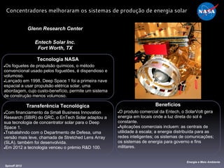 Tecnologia NASA
●Os foguetes de propulsão químicos, o método
convencional usado pelos foguetões, é dispendioso e
volumoso.
●Lançado em 1998, Deep Space 1 foi a primeira nave
espacial a usar propulsão elétrica solar, uma
abordagem, cujo custo-benefício, permite um sistema
de construção menos volumoso.
Glenn Research Center
Entech Solar Inc.
Fort Worth, TX
Benefícios
●O produto comercial da Entech, o SolarVolt gera
energia em locais onde a luz direta do sol é
constante.
●Aplicações comerciais incluem: as centrais de
utilidade à escala; a energia distribuída para as
redes inteligentes; os sistemas de comunicações;
os sistemas de energia para governo e fins
militares.
Spinoff 2012
Energia e Meio Ambiente
Concentradores melhoraram os sistemas de produção de energia solar
Transferência Tecnológica
●Com financiamento da Small Business Innovation
Research (SBIR) do GRC, o EnTech Solar adaptou a
sua tecnologia de concentrator solar para o Deep
Space 1.
●Trabalahndo com o Departmento de Defesa, uma
versão mais leve, chamada de Stretched Lens Array
(SLA), também foi desenvolvida.
●Em 2012 a tecnologia venceu o prémio R&D 100.
 