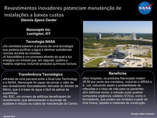 Tecnologia NASA
●Os cientistas estavam à procura de uma tecnologia
que poderia purificar a água e eliminar substâncias
nocivas durante as missões.
●A fotocatálise é um processo através do qual a luz
energiza um mineral que, em seguida, quebra a
matéria orgânica, incluindo produtos químicos nocivos.
Stennis Space Center
Nanocepts Inc.
Lexington, KY
Benefícios
●Nos hospitais, os produtos Nanocepts matam
99,99 por cento dos micróbios, incluindo o MRSA e
E. coli, reduzindo assim a probabilidade de
infecções e o risco de vida para os pacientes.
●Em edifícios novos, a solução pode quebrar
compostos orgânicos voláteis (VOCs), como o
formaldeído, que podem ser emitidos a partir de
tinta fresca, tapetes e materiais de construção.
Spinoff 2012
Energia e Meio Ambiente
Revestimentos inovadores potenciam manutenção de
instalações a baixos custos
Transferência Tecnológica
●Através de uma parceria entre a Dual Use Technology
e a NASA, Nanocepts foi capaz de provar o valor de
seu revestimento fotocatalisador derivado do dióxido de
titânio, que é à base de água e fácil de aplicar às
superfícies.
●No SSC, um número de edifícios beneficiaram do
revestimento, que eliminanaram o acumular de
sujidade e reduziu os custos de manutenção do Centro.
 