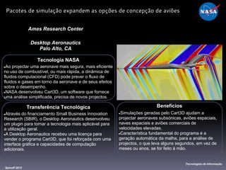 Tecnologia NASA
●Ao projectar uma aeronave mais segura, mais eficiente
no uso de combustível, ou mais rápida, a dinâmica de
fluidos computacional (CFD) pode prever o fluxo de
fluidos e gases em torno da aeronave e de seus efeitos
sobre o desempenho.
●NASA desenvolveu Cart3D, um software que fornece
uma análise simplificada, precisa de novos projectos.
Ames Research Center
Desktop Aeronautics
Palo Alto, CA
Benefícios
●Simulações geradas pelo Cart3D ajudam a
projectar aeronaves subsónicas, aviões espaciais,
naves espaciais e aviões comerciais de
velocidades elevadas.
●Característica fundamental do programa é a
geração automática da malha, para a análise de
projectos, o que leva alguns segundos, em vez de
meses ou anos, se for feito à mão.
Spinoff 2012
Tecnologias de Informação
Pacotes de simulação expandem as opções de concepção de aviões
Transferência Tecnológica
●Através do financiamento Small Business Innovation
Research (SBIR), o Desktop Aeronautics desenvolveu
um plugin para tornar a tecnologia mais aplicável para
a utilização geral.
●A Desktop Aeronautics recebeu uma licença para
vender o programa Cart3D, que foi reforçada com uma
interface gráfica e capacidades de computação
adicionais.
 