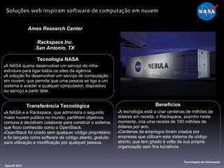 Tecnologia NASA
●A NASA queria desenvolver um serviço de infra-
estrutura para ligar todos os sites da agência.
●A solução foi desenvolver um serviço de computação
em nuvem, que permite que uma pessoa se lige a um
sistema e aceder a qualquer computador, dispositivo
ou serviço a partir dele.
Ames Research Center
Rackspace Inc.
San Antonio, TX
Benefícios
●A tecnologia está a criar centenas de milhões de
dólares em receita; o Rackspace, sozinho neste
momento, cria uma receita de 150 milhões de
dólares por ano.
●Centenas de empregos foram criados por
empresas que utilizam este sistema de código
aberto, que tem girado à volta da sua própria
organização sem fins lucrativos.
Spinoff 2012
Tecnologias de Informação
Soluções web inspiram software de computação em nuvem
Transferência Tecnológica
●A NASA e a Rackspace, que administra o segundo
maior nuvem pública no mundo, partilham objetivos
comuns e decidiram colaborar para construir o sistema,
que ficou conhecido como o OpenStack.
●OpenStack foi criado sem qualquer código proprietário
e foi lançado como software de código aberto, gratuito
para utilização e modificação por qualquer pessoa.
 