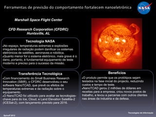 Tecnologia NASA
●No espaço, temperaturas extremas e explosões
irregulares de radiação podem danificar os sistemas
eletrónicos de satélites, aeronaves e robótica.
●Quanto menor for o sistema eletrónico, mais grave é o
dano, portanto, é fundamental equipamento de teste
moderno e preciso para o sucesso da missão.
Marshall Space Flight Center
CFD Research Corporation (CFDRC)
Huntsville, AL
Benefícios
●O produto permite que os protótipos sejam
testados na fase inicial do projecto, reduzindo
custos e tempo de teste.
●NanoTCAD gerou 2 milhões de dólares em
receitas para a empresa, criou novos postos de
trabalho, e levou a parcerias com outros clientes
nas áreas da industria e da defesa.
Spinoff 2012
Tecnologias de Informação
Ferramentas de previsão do comportamento fortalecem nanoeletrónica
Transferência Tecnológica
●Com financiamento do Small Business Research
Innovation (SBIR), o CFDRC desenvolveu o seu
software NanoTCAD, que prevê os efeitos de
temperaturas extremas e da radiação sobre o
equipamento.
●O NanoTCAD foi utilizado para avaliar as tecnologias-
chave para do Ice, Cloud, e Land Elevation Satellite-2
(ICESat-2), com lançamento previsto para 2016.
 