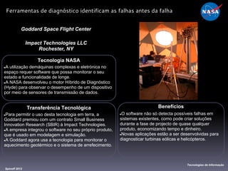 Tecnologia NASA
●A utilização demáquinas complexas e eletrónica no
espaço requer software que possa monitorar o seu
estado e funcionalidade de longe.
●A NASA desenvolveu o motor Híbrido de Diagnóstico
(Hyde) para observar o desempenho de um dispositivo
por meio de sensores de transmissão de dados.
Goddard Space Flight Center
Impact Technologies LLC
Rochester, NY
Benefícios
●O software não só detecta possíveis falhas em
sistemas existentes, como pode criar soluções
durante a fase de projecto de quase qualquer
produto, economizando tempo e dinheiro.
●Novas aplicações estão a ser desenvolvidas para
diagnosticar turbinas eólicas e helicópteros.
Spinoff 2012
Tecnologias de Informação
Ferramentas de diagnóstico identificam as falhas antes da falha
Transferência Tecnológica
●Para permitir o uso desta tecnologia em terra, a
Goddard premiou com um contrato Small Business
Innovation Research (SBIR) à Impact Technologies.
●A empresa integrou o software no seu próprio produto,
que é usado em modelagem e simulação.
●A Goddard agora usa a tecnologia para monitorar o
aquecimento geotérmico e o sistema de arrefecimento.
 