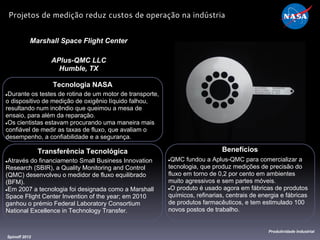 Tecnologia NASA
●Durante os testes de rotina de um motor de transporte,
o dispositivo de medição de oxigênio líquido falhou,
resultando num incêndio que queimou a mesa de
ensaio, para além da reparação.
●Os cientistas estavam procurando uma maneira mais
confiável de medir as taxas de fluxo, que avaliam o
desempenho, a confiabilidade e a segurança.
Marshall Space Flight Center
APlus-QMC LLC
Humble, TX
Benefícios
●QMC fundou a Aplus-QMC para comercializar a
tecnologia, que produz medições de precisão do
fluxo em torno de 0,2 por cento em ambientes
muito agressivos e sem partes móveis.
●O produto é usado agora em fábricas de produtos
químicos, refinarias, centrais de energia e fábricas
de produtos farmacêuticos, e tem estimulado 100
novos postos de trabalho.
Spinoff 2012
Produtividade Industrial
Projetos de medição reduz custos de operação na indústria
Transferência Tecnológica
●Através do financiamento Small Business Innovation
Research (SBIR), a Quality Monitoring and Control
(QMC) desenvolveu o medidor de fluxo equilibrado
(BFM).
●Em 2007 a tecnologia foi designada como a Marshall
Space Flight Center Invention of the year; em 2010
ganhou o prémio Federal Laboratory Consortium
National Excellence in Technology Transfer.
 