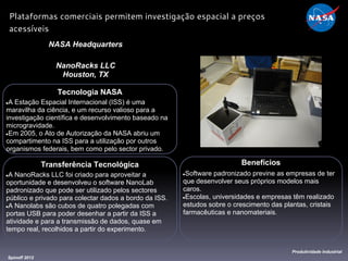 Tecnologia NASA
●A Estação Espacial Internacional (ISS) é uma
maravilha da ciência, e um recurso valioso para a
investigação científica e desenvolvimento baseado na
microgravidade.
●Em 2005, o Ato de Autorização da NASA abriu um
compartimento na ISS para a utilização por outros
organismos federais, bem como pelo sector privado.
NASA Headquarters
NanoRacks LLC
Houston, TX
Benefícios
●Software padronizado previne as empresas de ter
que desenvolver seus próprios modelos mais
caros.
●Escolas, universidades e empresas têm realizado
estudos sobre o crescimento das plantas, cristais
farmacêuticas e nanomateriais.
Spinoff 2012
Produtividade Industrial
Plataformas comerciais permitem investigação espacial a preços
acessíveis
Transferência Tecnológica
●A NanoRacks LLC foi criado para aproveitar a
oportunidade e desenvolveu o software NanoLab
padronizado que pode ser utilizado pelos sectores
público e privado para colectar dados a bordo da ISS.
●A Nanolabs são cubos de quatro polegadas com
portas USB para poder desenhar a partir da ISS a
atividade e para a transmissão de dados, quase em
tempo real, recolhidos a partir do experimento.
 