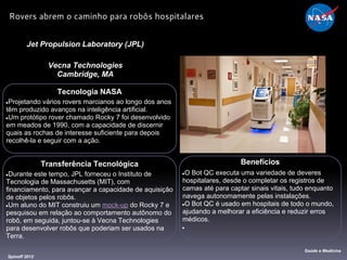 Tecnologia NASA
●Projetando vários rovers marcianos ao longo dos anos
têm produzido avanços na inteligência artificial.
●Um protótipo rover chamado Rocky 7 foi desenvolvido
em meados de 1990, com a capacidade de discernir
quais as rochas de interesse suficiente para depois
recolhê-la e seguir com a ação.
Jet Propulsion Laboratory (JPL)
Vecna Technologies
Cambridge, MA
Benefícios
●O Bot QC executa uma variedade de deveres
hospitalares, desde o completar os registros de
camas até para captar sinais vitais, tudo enquanto
navega autonomamente pelas instalações.
●O Bot QC é usado em hospitais de todo o mundo,
ajudando a melhorar a eficiência e reduzir erros
médicos.
●
Spinoff 2012
Saúde e Medicina
Rovers abrem o caminho para robôs hospitalares
Transferência Tecnológica
●Durante este tempo, JPL forneceu o Instituto de
Tecnologia de Massachusetts (MIT), com
financiamento, para avançar a capacidade de aquisição
de objetos pelos robôs.
●Um aluno do MIT construiu um mock-up do Rocky 7 e
pesquisou em relação ao comportamento autônomo do
robô, em seguida, juntou-se à Vecna ​​Technologies
para desenvolver robôs que poderiam ser usados ​​na
Terra.
 