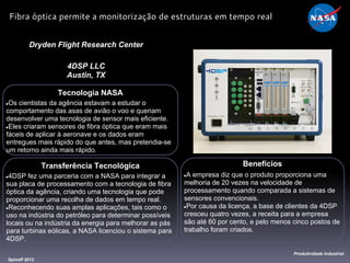 Tecnologia NASA
●Os cientistas da agência estavam a estudar o
comportamento das asas de avião o voo e queriam
desenvolver uma tecnologia de sensor mais eficiente.
●Eles criaram sensores de fibra óptica que eram mais
fáceis de aplicar à aeronave e os dados eram
entregues mais rápido do que antes, mas pretendia-se
um retorno ainda mais rápido.
Dryden Flight Research Center
4DSP LLC
Austin, TX
Benefícios
●A empresa diz que o produto proporciona uma
melhoria de 20 vezes na velocidade de
processamento quando comparada a sistemas de
sensores convencionais.
●Por causa da licença, a base de clientes da 4DSP
cresceu quatro vezes, a receita para a empresa
são até 60 por cento, e pelo menos cinco postos de
trabalho foram criados.
Spinoff 2012
Produtividade Industrial
Fibra óptica permite a monitorização de estruturas em tempo real
Transferência Tecnológica
●4DSP fez uma parceria com a NASA para integrar a
sua placa de processamento com a tecnologia de fibra
óptica da agência, criando uma tecnologia que pode
proporcionar uma recolha de dados em tempo real.
●Reconhecendo suas amplas aplicações, tais como o
uso na indústria do petróleo para determinar possíveis
locais ou na indústria da energia para melhorar as pás
para turbinas eólicas, a NASA licenciou o sistema para
4DSP.
 