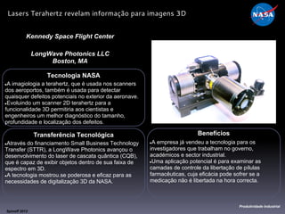 Tecnologia NASA
●A imagiologia a terahertz, que é usada nos scanners
dos aeroportos, também é usada para detectar
quaisquer defeitos potenciais no exterior da aeronave.
●Evoluindo um scanner 2D terahertz para a
funcionalidade 3D permitiria aos cientistas e
engenheiros um melhor diagnóstico do tamanho,
profundidade e localização dos defeitos.
Kennedy Space Flight Center
LongWave Photonics LLC
Boston, MA
Benefícios
●A empresa já vendeu a tecnologia para os
investigadores que trabalham no governo,
académicos e sector industrial.
●Uma aplicação potencial é para examinar as
camadas de controle da libertação de pílulas
farmacêuticas, cuja eficácia pode sofrer se a
medicação não é libertada na hora correcta.
Spinoff 2012
Produtividade Industrial
Lasers Terahertz revelam informação para imagens 3D
Transferência Tecnológica
●Através do financiamento Small Business Technology
Transfer (STTR), a LongWave Photonics avançou o
desenvolvimento do laser de cascata quântica (CQB),
que é capaz de exibir objetos dentro de sua faixa de
espectro em 3D.
●A tecnologia mostrou.se poderosa e eficaz para as
necessidades de digitalização 3D da NASA.
 