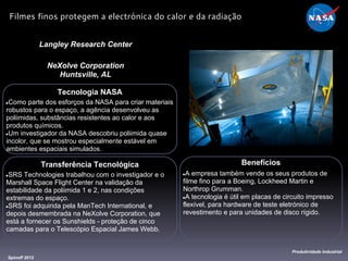 Tecnologia NASA
●Como parte dos esforços da NASA para criar materiais
robustos para o espaço, a agência desenvolveu as
poliimidas, substâncias resistentes ao calor e aos
produtos químicos.
●Um investigador da NASA descobriu poliimida quase
incolor, que se mostrou especialmente estável ​​em
ambientes espaciais simulados.
Langley Research Center
NeXolve Corporation
Huntsville, AL
Benefícios
●A empresa também vende os seus produtos de
filme fino para a Boeing, Lockheed Martin e
Northrop Grumman.
●A tecnologia é útil em placas de circuito impresso
flexível, para hardware de teste eletrónico de
revestimento e para unidades de disco rígido.
Spinoff 2012
Produtividade Industrial
Filmes finos protegem a electrónica do calor e da radiação
Transferência Tecnológica
●SRS Technologies trabalhou com o investigador e o
Marshall Space Flight Center na validação da
estabilidade da poliimida 1 e 2, nas condições
extremas do espaço.
●SRS foi adquirida pela ManTech International, e
depois desmembrada na NeXolve Corporation, que
está a fornecer os Sunshields - proteção de cinco
camadas para o Telescópio Espacial James Webb.
 