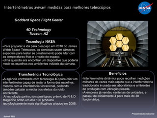Tecnologia NASA
●Para preparar a ida para o espaço em 2018 do James
Webb Space Telescope, os cientistas usam câmaras
especiais para testar se o instrumento pode lidar com
as temperaturas frias e o vazio do espaço.
●Uma questão era encontrar um dispositivo que poderia
medir os espelhos nos ambientes voláteis da câmara.
Goddard Space Flight Center
4D Technology
Tucson, AZ
Benefícios
●Interferometria dinâmica pode recolher medições
milhares de vezes mais rápido que a interferometria
tradicional e é usada em laboratórios e ambientes
de produção com vibração pesada.
●A empresa já vendeu centenas de unidades, e
passou de inicialmente 4 para mais de 30
funcionários.
Spinoff 2012
Produtividade Industrial
Interferômetros avivam medidas para melhores telescópios
Transferência Tecnológica
●A agência contratada com tecnologia 4D para criar um
interferômetro capaz de testar a forma dos espelhos,
mesmo com a interferência vibracional, podendo
também calcular a média dos efeitos do ruído
envolvente.
●A tecnologia ganhou um prestigioso prémio de R & D
Magazine como um dos 100 produtos
tecnologicamente mais significativos criados em 2006.
 
