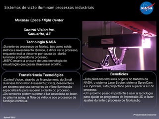Tecnologia NASA
●Durante os processos de fabrico, tais como solda
elétrica e revestimento térmico, é difícil ver o processo,
enquanto está a decorrer por causa do clarão
luminoso produzido no processo.
●MSFC estava à procura de uma tecnologia de
visualização que possa atravessar o brilho.
Marshall Space Flight Center
Control Vision Inc.
Sahuarita, AZ
Benefícios
●Três produtos têm suas origens no trabaho da
NASA: o sistema LaserStrobe, sistema SprayCam
e o Pyrocam, tudo projectado para superar a luz do
processo.
●Um próximo passo importante é usar a tecnologia
para ajudar os programas de impressão 3D a fazer
ajustes durante o processo de fabricação.
Spinoff 2012
Produtividade Industrial
Sistemas de visão iluminam processos industriais
Transferência Tecnológica
●Control Vision, através de financiamento do Small
Business Innovation Research (SBIR), desenvolveu
um sistema que usa sensores de vídeo iluminação
especializada para superar a clarão do processo.
●Os sensores podem superar a luz associada ao laser,
ao plasma spray, à fibra de vidro, e aos processos de
fundição contínua.
 