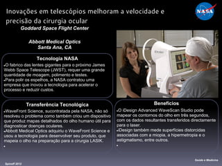 Tecnologia NASA
●O fabrico das lentes gigantes para o próximo James
Webb Space Telescope (JWST), requer uma grande
quantidade de moagem, polimento e testes.
●Para polir os espelhos, a NASA contratou uma
empresa que inovou a tecnologia para acelerar o
processo e reduzir custos.
Goddard Space Flight Center
Abbott Medical Optics
Santa Ana, CA
Benefícios
●O iDesign Advanced WaveScan Studio pode
mapear os contornos do olho em três segundos,
com os dados resultantes transferidos directamente
para o laser.
●iDesign também mede superfícies distorcidas
associadas com a miopia, a hipermetropia e o
astigmatismo, entre outros.
●
Spinoff 2012
Saúde e Medicina
Inovações em telescópios melhoram a velocidade e
precisão da cirurgia ocular
Transferência Tecnológica
●WaveFront Science, sucontratada pela NASA, não só
resolveu o problema como também criou um dispositivo
que produz mapas detalhados do olho humano útil para
diagnosticar doenças oculares.
●Abbott Medical Optics adquiriu o WaveFront Science e
usou a tecnologia para desenvolver seu produto, que
mapeia o olho na preparação para a cirurgia LASIK.
●
 