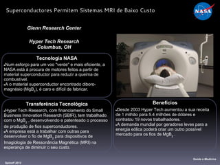 Tecnologia NASA
●Num esforço para um voo "verde" e mais eficiente, a
NASA está à procura de motores feitos a partir de
material superconductor para reduzir a queima de
combustível.
●A o material superconductor encontrado diboro-
magnésio (MgB2
), é caro e difícil de fabricar.
Glenn Research Center
Hyper Tech Research
Columbus, OH
Benefícios
●Desde 2003 Hyper Tech aumentou a sua receita
de 1 milhão para 5.4 milhões de dólares e
contratou 19 novos trabalhadores.
●A demanda mundial por geradores leves para a
energia eólica poderá criar um outro possível
mercado para os fios de MgB2
.
Spinoff 2012
Saúde e Medicina
Superconductores Permitem Sistemas MRI de Baixo Custo
Transferência Tecnológica
●Hyper Tech Research, com financiamento do Small
Business Innovation Research (SBIR), tem trabalhado
com o MgB2
, desenvolvendo e patenteado o processo
de produção de fios superconductores.
●A empresa está a trabalhar com outras para
desenvolver o fio de MgB2
para dispositivos de
Imagiologia de Ressonância Magnética (MRI) na
esperança de diminuir o seu custo.
 