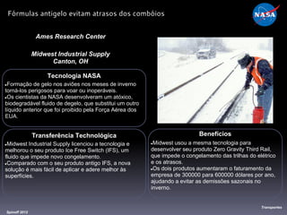 Tecnologia NASA
●Formação de gelo nos aviões nos meses de inverno
torná-los perigosos para voar ou inoperáveis.
●Os cientistas da NASA desenvolveram um atóxico,
biodegradável fluido de degelo, que substitui um outro
líquido anterior que foi proibido pela Força Aérea dos
EUA.
Ames Research Center
Midwest Industrial Supply
Canton, OH
Benefícios
●Midwest usou a mesma tecnologia para
desenvolver seu produto Zero Gravity Third Rail,
que impede o congelamento das trilhas do elétrico
e os atrasos.
●Os dois produtos aumentaram o faturamento da
empresa de 300000 para 600000 dólares por ano,
ajudando a evitar as demissões sazonais no
inverno.
Spinoff 2012
Transportes
Fórmulas antigelo evitam atrasos dos combóios
Transferência Technológica
●Midwest Industrial Supply licenciou a tecnologia e
melhorou o seu produto Ice Free Switch (IFS), um
fluido que impede novo congelamento.
●Comparado com o seu produto antigo IFS, a nova
solução é mais fácil de aplicar e adere melhor às
superfícies.
 