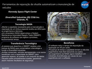 Benefícios
●O software reduz o tempo de disposição da
reparação em 45 por cento.
●Poupança de tempo e papelada tornam a vida dos
engenheiros mais fácil reduzindo os custos.
●Ex-engenheiros da NASA agora trabalham em
indústrias diversificadas por causa da sua
experiência com o software.
Tecnologia NASA
●Manter a papelada necessária para a manutenção e
reparação de um ônibus espacial revelou-se difícil para
os engenheiros e técnicos.
●Um empreiteiro NASA desenvolveu o System
Maintenance Automated Repairs Tasks (SMART)
programa de software que agiliza o processo,
economizando tempo.
Kennedy Space Flight Center
Diversified Industries (DI) CS&I Inc.
Orlando, FL
Spinoff 2012
Transportes
Ferramentas de reparação do shuttle automatizam a manutenção de
veículos
Transferência Tecnológica
●A pessoa que desenhou o SMART recebeu uma
licença da NASA para comercializar a tecnologia e
fundar a Diversified Industries.
●Aviões comerciais, veículos aeroespaciais, e os navios
beneficiam com a capacidade da SMART para
gerenciar reparos, ao aceder a um conjunto de dados
robustos sobre procedimentos aceites, garantindo
assim maiores resultados de segurança.
 