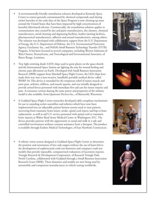 •	 A environmentally friendly remediation solution developed at Kennedy Space
Center to restore grounds contaminated by chemical compounds used during
rocket launches in the early days of the Space Program is now cleaning up areas
around the United States that have been impacted by high concentrations of
harmful chlorinated solvents. Commercially, the remediation solution applies to
contamination sites created by dye and paint manufacturers, dry cleaners, chemical
manufacturers, metal cleaning and degreasing facilities, leather-tanning facilities,
pharmaceutical manufacturers, adhesive and aerosol manufacturers, among others.
The solution was developed with collaborative support from the U.S. Department
of Energy, the U.S. Department of Defense, the U.S. Environmental Protection
Agency, GeoSyntec Inc., and NASA’s Small Business Technology Transfer (STTR)
Program. It has been licensed to several companies, including Weston Solutions of
West Chester, Pennsylvania, and Toxicological and Environmental Associates, of
Baton Rouge, Louisiana.
•	 Tiny light-emitting diode (LED) chips used to grow plants on the space shuttle
and the International Space Station are lighting the way for wound healing and
chronic pain alleviation on Earth. Developed with Small Business Innovation
Research (SBIR) support from Marshall Space Flight Center, the LED chips have
made their way into a non-invasive, handheld, portable medical device called
WARP-10. This device is intended for the temporary relief of minor muscle and
joint pain, arthritis, stiffness, and muscle spasms, and was initially designed to
provide armed forces personnel with immediate first aid care for minor injuries and
pain. A consumer version sharing the same power and properties of the military
model is also available, from Quantum Devices Inc., of Barneveld, Wisconsin.
•	 A Goddard Space Flight Center researcher developed cable-compliant mechanisms
for use in sounding rocket assemblies and robotics which have now been
implemented into an adjustable patient harness system used to treat patients
recovering from traumatic brain injury, stroke, spinal cord injury, and hip or knee
replacement, as well as aid U.S. service personnel with spinal cord or traumatic
brain injuries at Walter Reed Army Medical Center in Washington, D.C. The
device provides patients with the opportunity to stand and walk in a safe and
controlled environment without constant assistance from a therapist. The product
is available through Enduro Medical Technologies, of East Hartford, Connecticut.
•	 A robotic vision system designed at Goddard Space Flight Center to determine
the position and orientation of bar code targets without the use of lasers led to
the development of sophisticated crash test dummies and computer crash test
models that provide repeatable, computerized evaluations of laceration injuries.
Triangle Research & Development Corporation, of Research Triangle Park,
North Carolina, collaborated with Goddard through a Small Business Innovation
Research Grant (SBIR). These dummies and models are now being used by
automobile and component manufacturers in vehicle testing worldwide.
 