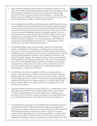 •	 After a hailstorm damaged the foam insulation covering the external tank on the
space shuttle (while on the launch pad), Kennedy Space Center developed a scaling
and measurement imaging device to determine the exact scale of the damage
incurred. This device, manufactured by Armor Holdings Inc., of Jacksonville,
Florida, is now very helpful in law enforcement, as it is being used to shoot scaled
photos of blood patterns, graffiti, and other criminal evidence.
•	 A mineral identification tool that was developed under a Small Business Innovation
Research (SBIR) grant for NASA’s Mars Rover Technology Development program
is now serving as a powerful tool for U.S. law enforcement agencies and military
personnel to identify suspicious liquid and solid substances. The tool can measure
unknown substances through glass and plastic packaging materials. The device, a
portable Raman spectrometer and fiber-optic probe that could be used on a Mars
exploration rover, was designed by EIC Laboratories Inc. in collaboration with
NASA’s Jet Propulsion Laboratory. The commercial product, the InPhotote, is
manufactured and distributed by InPhotonics Inc., a spinoff company of EIC
Laboratories, co-located in Norwood, Massachusetts.
•	 Marshall Space Flight Center testing of metallic materials in an undercooled
state has contributed to the development of Liquidmetal, a new type of metal
that is twice as strong as titanium but behaves more like a plastic with its flexible,
moldable properties. Liquidmetal is found in many commercial products, including
sporting goods (baseball bats and hockey sticks), jewelry and wristwatches, cell
phones, orthopedic implants, and coatings for industry. Swiss luxury watchmaker
TAG Heuer features the high-performance alloy as the casing of a special edition,
state-of-the-art chronograph timepiece, while Vertu Limited, a luxury personal
communication company, features the alloy in the bezel and battery cover of its
Vertu Ascent phone collection. Liquidmetal is manufactured by Liquidmetal
Technologies Inc., of Lake Forest, California.
•	 A collaborative effort between Langley Research Center, other government
agencies, and private industry resulted in an advancement in aviation safety that
provides pilots with a synthetic vision system. This system provides a real-time,
forward-looking depiction of terrain in 3-D, directly on the primary flight display,
regardless of the time of day or weather conditions. It is sold by Chelton Flight
Systems, of Boise, Idaho, and is flying in hundreds of small planes all over the
United States and abroad.
•	 A geospatial information systems company, NVision Inc., of Stennis Space Center,
Mississippi, harnessed NASA’s remote-sensing satellite information to provide
innovative geospatial solutions for a variety of applications, including: a crop
prescription service for farmers; a disaster management networking tool for local,
state, and Federal governments; and an educational service for young farmers.
•	 A tunable diode laser-based gas sensor developed by the Jet Propulsion Laboratory
to explore the possibility of life-giving elements on Mars is now employed on
flying aircraft as a means to measure water vapor and thus deliver real-time weather
forecasting and help pilots avoid dangerous weather conditions. The sensor,
manufactured by SpectraSensors Inc., of San Dimas, California, is used by major
airlines and is installed on United Parcel Service (UPS) planes, which have been
responsible for providing wind and temperature data to meteorologists since 1994.
 