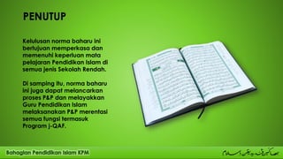 PENUTUP
Kelulusan norma baharu ini
bertujuan memperkasa dan
memenuhi keperluan mata
pelajaran Pendidikan Islam di
semua jenis Sekolah Rendah.
Di samping itu, norma baharu
ini juga dapat melancarkan
proses P&P dan melayakkan
Guru Pendidikan Islam
melaksanakan P&P merentasi
semua fungsi termasuk
Program j-QAF.
 