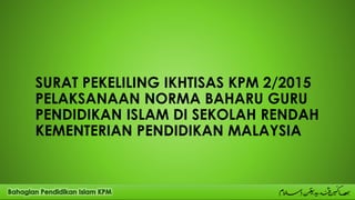 SURAT PEKELILING IKHTISAS KPM 2/2015
PELAKSANAAN NORMA BAHARU GURU
PENDIDIKAN ISLAM DI SEKOLAH RENDAH
KEMENTERIAN PENDIDIKAN MALAYSIA
 