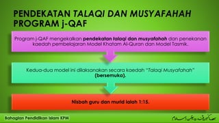 PENDEKATAN TALAQI DAN MUSYAFAHAH
PROGRAM j-QAF
Nisbah guru dan murid ialah 1:15.
Kedua-dua model ini dilaksanakan secara kaedah “Talaqi Musyafahah”
(bersemuka).
Program j-QAF mengekalkan pendekatan talaqi dan musyafahah dan penekanan
kaedah pembelajaran Model Khatam Al-Quran dan Model Tasmik.
 