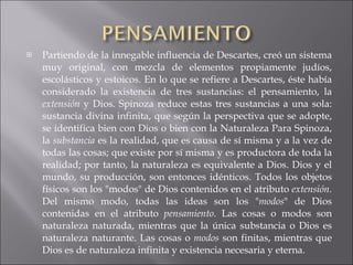 Partiendo de la innegable influencia de Descartes, creó un sistema muy original, con mezcla de elementos propiamente judíos, escolásticos y estoicos. En lo que se refiere a Descartes, éste había considerado la existencia de tres sustancias: el pensamiento, la  extensión  y Dios. Spinoza reduce estas tres sustancias a una sola: sustancia divina infinita, que según la perspectiva que se adopte, se identifica bien con Dios o bien con la Naturaleza Para Spinoza, la  substancia  es la realidad, que es causa de sí misma y a la vez de todas las cosas; que existe por sí misma y es productora de toda la realidad; por tanto, la naturaleza es equivalente a Dios. Dios y el mundo, su producción, son entonces idénticos. Todos los objetos físicos son los "modos" de Dios contenidos en el atributo  extensión . Del mismo modo, todas las ideas son los " modos " de Dios contenidas en el atributo  pensamiento . Las cosas o modos son naturaleza naturada, mientras que la única substancia o Dios es naturaleza naturante. Las cosas o  modos  son finitas, mientras que Dios es de naturaleza infinita y existencia necesaria y eterna. 