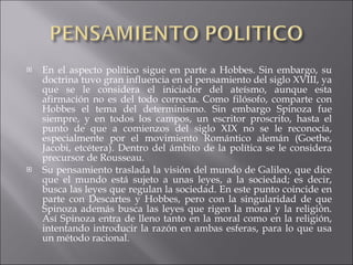 En el aspecto político sigue en parte a Hobbes. Sin embargo, su doctrina tuvo gran influencia en el pensamiento del siglo XVIII, ya que se le considera el iniciador del ateísmo, aunque esta afirmación no es del todo correcta. Como filósofo, comparte con Hobbes el tema del determinismo. Sin embargo Spinoza fue siempre, y en todos los campos, un escritor proscrito, hasta el punto de que a comienzos del siglo XIX no se le reconocía, especialmente por el movimiento Romántico alemán (Goethe, Jacobi, etcétera). Dentro del ámbito de la política se le considera precursor de Rousseau. Su pensamiento traslada la visión del mundo de Galileo, que dice que el mundo está sujeto a unas leyes, a la sociedad; es decir, busca las leyes que regulan la sociedad. En este punto coincide en parte con Descartes y Hobbes, pero con la singularidad de que Spinoza además busca las leyes que rigen la moral y la religión. Así Spinoza entra de lleno tanto en la moral como en la religión, intentando introducir la razón en ambas esferas, para lo que usa un método racional. 