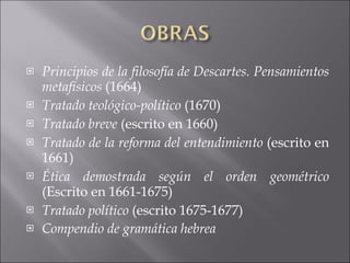 Principios de la filosofía de Descartes. Pensamientos metafísicos  (1664) Tratado teológico-político  (1670) Tratado breve  (escrito en 1660) Tratado de la reforma del entendimiento  (escrito en 1661) Ética demostrada según el orden geométrico  (Escrito en 1661-1675) Tratado político  (escrito 1675-1677) Compendio de gramática hebrea 
