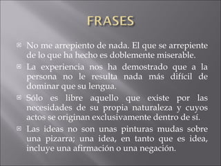 No me arrepiento de nada. El que se arrepiente de lo que ha hecho es doblemente miserable. La experiencia nos ha demostrado que a la persona no le resulta nada más difícil de dominar que su lengua. Sólo es libre aquello que existe por las necesidades de su propia naturaleza y cuyos actos se originan exclusivamente dentro de sí. Las ideas no son unas pinturas mudas sobre una pizarra; una idea, en tanto que es idea, incluye una afirmación o una negación. 
