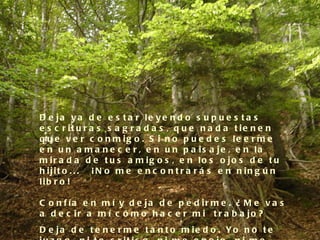 D e ja y a d e e s t a r le y e n d o s u p u e s t a s
e s c r it u r a s s a g r a d a s , q u e n a d a t ie n e n
q u e v e r c o n m ig o . S i n o p u e d e s le e r m e
e n u n a m a n e c e r , e n u n p a is a je , e n la
m ir a d a d e t u s a m ig o s , e n lo s o jo s d e t u
h ijit o . . .   ¡ N o m e e n c o n t r a r á s e n n in g ú n
lib r o !

C o n f ía e n m í y d e ja d e p e d ir m e . ¿ M e v a s
a d e c ir a m í c ó m o h a c e r m i  t r a b a jo ?
D e ja d e t e n e r m e t a n t o m ie d o . Yo n o t e
 