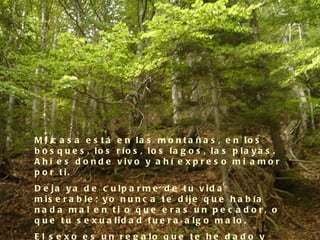 M i c a s a e s t á e n la s m o n t a ñ a s , e n lo s
b o s q u e s , lo s r ío s , lo s la g o s , la s p la y a s .
A h í e s d o n d e v iv o y a h í e x p r e s o m i a m o r
p o r t i.
D e ja y a d e c u lp a r m e d e t u v id a
m is e r a b le ; y o n u n c a t e d ije q u e h a b ía
na d a ma l e n ti o q ue e ra s un p e c a d o r, o
q u e t u s e x u a lid a d f u e r a a lg o m a lo .
E l s e x o e s u n r e g a lo q u e t e h e d a d o y
 