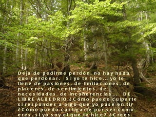D e ja d e p e d ir m e p e r d ó n , n o h a y n a d a
q u e p e r d o n a r .   S i y o t e h ic e . . . y o t e
lle n é d e p a s io n e s , d e lim it a c io n e s , d e
p la c e r e s , d e s e n t im ie n t o s , d e
n e c e s id a d e s , d e in c o h e r e n c ia s . . .   D E
L IB R E A L B E D R ÍO ¿ C ó m o p u e d o c u lp a r t e
s i r e s p o n d e s a a lg o q u e y o p u s e e n t i?
¿ C ó m o p u e d o c a s t ig a r t e p o r s e r c o m o
e r e s , s i y o s o y e l q u e t e h ic e ? ¿ C r e e s
 