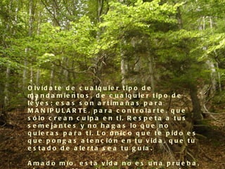O lv íd a t e d e c u a lq u ie r t ip o d e
m a n d a m ie n t o s , d e c u a lq u ie r t ip o d e
le y e s ; e s a s s o n a r t im a ñ a s p a r a
M A N IP U L A R T E , p a r a c o n t r o la r t e , q u e
s ó lo c r e a n c u lp a e n t i. R e s p e t a a t u s
s e m e ja n t e s y n o h a g a s lo q u e n o
q u ie r a s p a r a t i. L o ú n ic o q u e t e p id o e s
q u e p o n g a s a t e n c ió n e n t u v id a , q u e t u
e s t a d o d e a le r t a s e a t u g u ía .

A m a d o m ío , e s t a v id a n o e s u n a p r u e b a ,
 