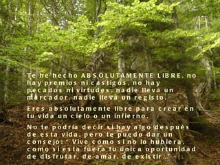 T e h e h e c h o A B S O L U T A M E N T E L IB R E , n o
h a y p r e m io s n i c a s t ig o s , n o h a y
p e c a d o s n i v ir t u d e s , n a d ie lle v a u n
m a r c a d o r , n a d ie lle v a u n r e g is t o .
E r e s a b s o lu t a m e n t e lib r e p a r a c r e a r e n
t u v id a u n c ie lo o u n in f ie r n o .
N o t e p o d r ía d e c ir s i h a y a lg o d e s p u é s
d e e s t a v id a , p e r o t e p u e d o d a r u n
c o n s e jo : “ V iv e c o m o s i n o lo h u b ie r a ,
c o m o s i e s t a f u e r a t u ú n ic a o p o r t u n id a d
d e d i s f r u t a r , d e a m a r , d e e x i s t i r …”
 