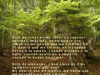 D e ja d e c r e e r e n m í; c r e e r e s s u p o n e r ,
a d iv in a r , im a g in a r . Yo n o q u ie r o q u e
c r e a s e n m í, q u ie r o q u e m e S IE N T A S E N
T I. Q u ie r o q u e m e s ie n t a s e n t i c u a n d o
b e s a s a tu a ma d a , c ua nd o a rro p a s a tu
h ijit a , c u a n d o a c a r ic ia s a t u p e r r o ,
c ua nd o te b a ña s e n e l ma r.

D e ja d e a la b a r m e , ¿ Q u é c la s e d e D io s
e g ó la t r a c r e e s q u e s o y ?
M e a b u r r e q u e m e a la b e n , m e h a r t a q u e
 