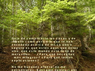 D e ja d e c o m p lic a r t e la s c o s a s y d e
r e p e t ir c o m o p e r ic o lo q u e t e h a n
e n s e ñ a d o a c e r c a d e m í. L o ú n ic o
s e g u r o e s q u e e s t á s a q u í, q u e e s t á s
v iv o , q u e e s t e m u n d o e s t á lle n o d e
m a r a v illa s .     ¿ P a r a q u é n e c e s it a s
  m á s m ila g r o s ? ¿ P a r a q u é t a n t a s
e x p lic a c io n e s ?

N o m e b u s q u e s a fu e ra , n o m e
e nc o ntra rá s . B ú s c a m e d e ntro ... a hí
 