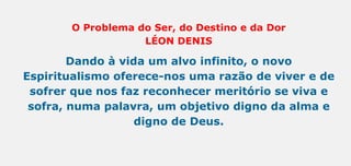 O Problema do Ser, do Destino e da Dor
LÉON DENIS
Dando à vida um alvo infinito, o novo
Espiritualismo oferece-nos uma razão de viver e de
sofrer que nos faz reconhecer meritório se viva e
sofra, numa palavra, um objetivo digno da alma e
digno de Deus.
 