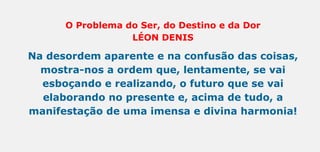 O Problema do Ser, do Destino e da Dor
LÉON DENIS
Na desordem aparente e na confusão das coisas,
mostra-nos a ordem que, lentamente, se vai
esboçando e realizando, o futuro que se vai
elaborando no presente e, acima de tudo, a
manifestação de uma imensa e divina harmonia!
 