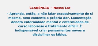 CLARÊNCIO – Nosso Lar
- Aprenda, então, a não falar excessivamente de si
mesmo, nem comente a própria dor. Lamentação
denota enfermidade mental e enfermidade de
curso laborioso e tratamento difícil. É
indispensável criar pensamentos novos e
disciplinar os lábios.
 